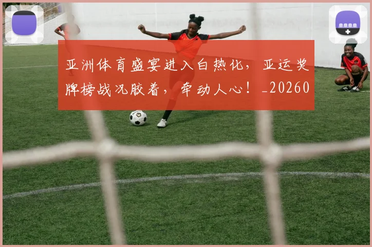 亚洲体育盛宴进入白热化，亚运奖牌榜战况胶着，牵动人心！_20260531151718