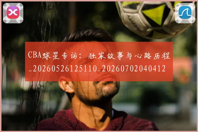 CBA球星专访：独家故事与心路历程_20260526125110_20260702040412