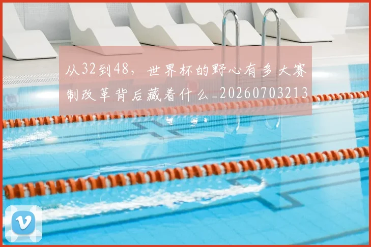 从32到48，世界杯的野心有多大赛制改革背后藏着什么_20260703213844
