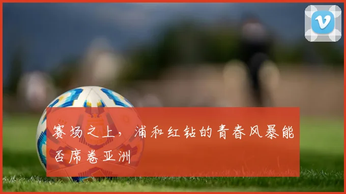 赛场之上，浦和红钻的青春风暴能否席卷亚洲