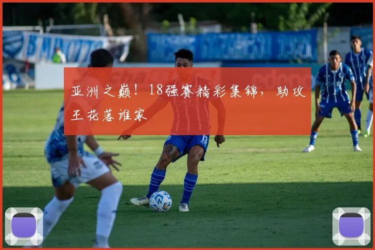 亚洲之巅！18强赛精彩集锦，助攻王花落谁家
