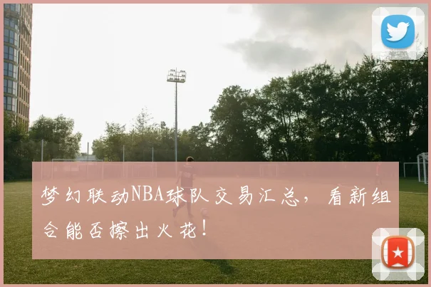 梦幻联动NBA球队交易汇总,看新组合能否擦出火花!