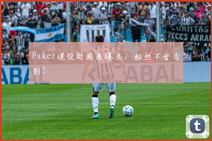 Faker退役时间表曝光，粉丝不舍告别！