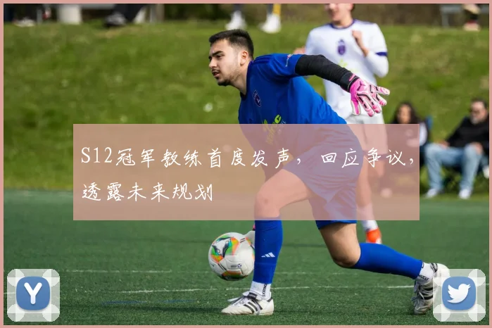 S12冠军教练首度发声，回应争议，透露未来规划