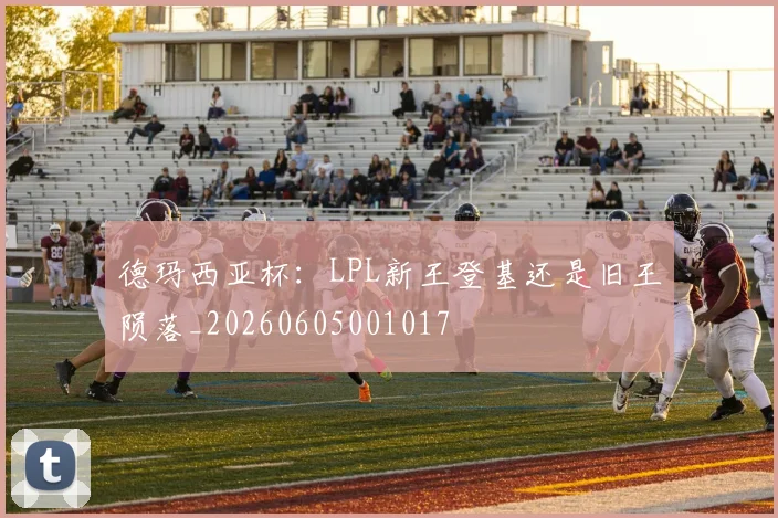 德玛西亚杯:LPL新王登基还是旧王陨落_20260605001017