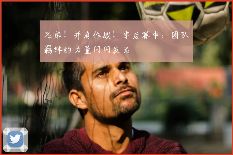 兄弟！并肩作战！季后赛中，团队羁绊的力量闪闪发光