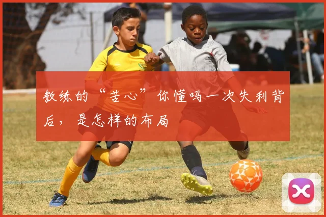 教练的“苦心”你懂吗一次失利背后，是怎样的布局