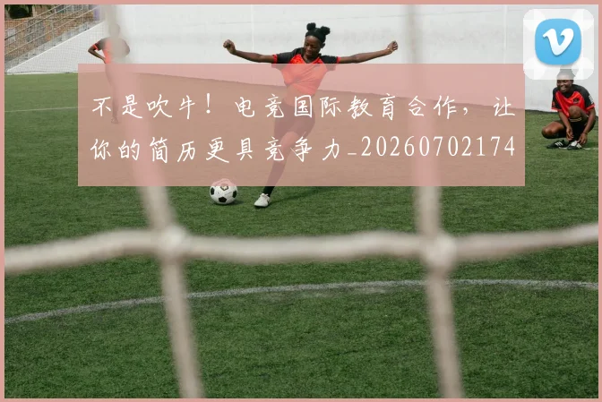 不是吹牛！电竞国际教育合作，让你的简历更具竞争力_20260702174834