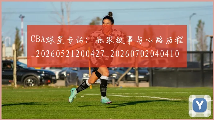 CBA球星专访：独家故事与心路历程_20260521200427_20260702040410