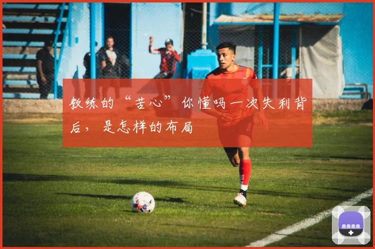 教练的“苦心”你懂吗一次失利背后，是怎样的布局