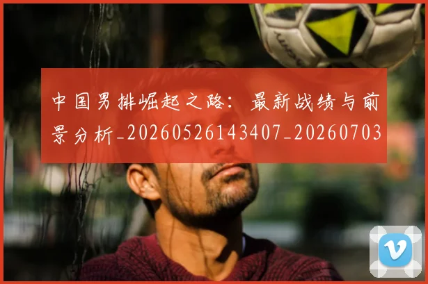 中国男排崛起之路：最新战绩与前景分析_20260526143407_20260703205820