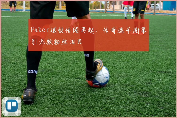 Faker退役传闻再起，传奇选手谢幕引无数粉丝泪目