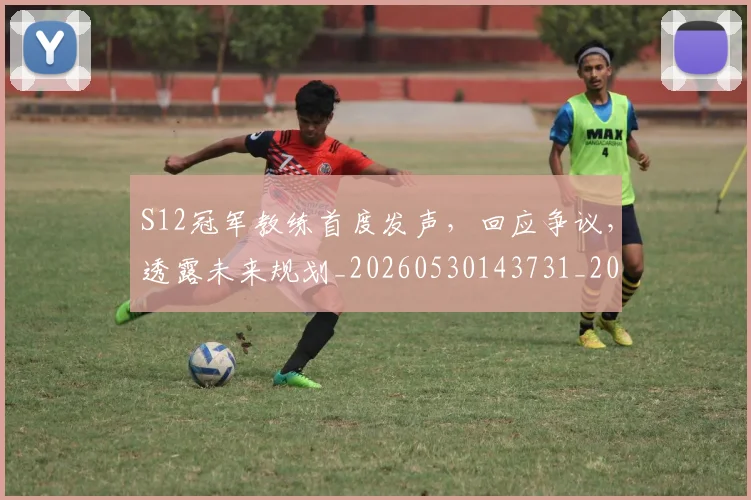 S12冠军教练首度发声，回应争议，透露未来规划_20260530143731_20260702170823