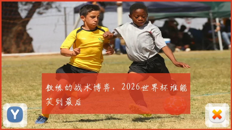 教练的战术博弈，2026世界杯谁能笑到最后