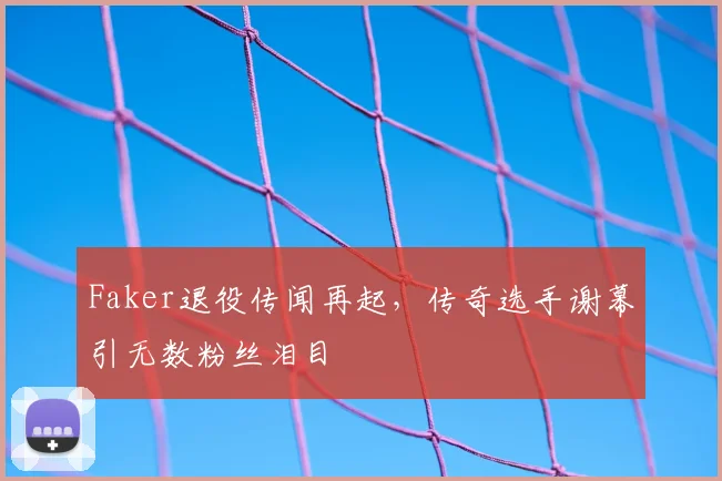 Faker退役传闻再起，传奇选手谢幕引无数粉丝泪目